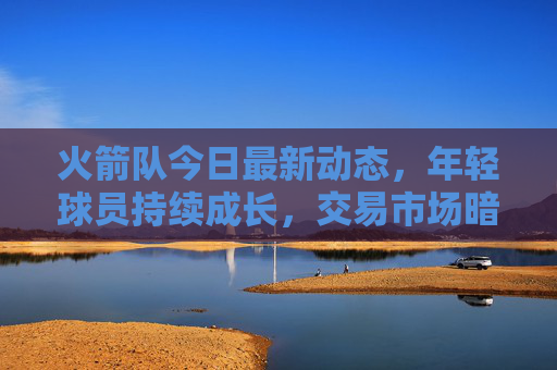 火箭队今日最新动态，年轻球员持续成长，交易市场暗流涌动
