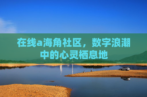 在线a海角社区,数字浪潮中的心灵栖息地 在线a海角社区,数字浪潮中的心灵栖息地