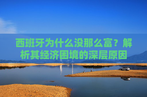 西班牙为什么没那么富？解析其经济困境的深层原因
