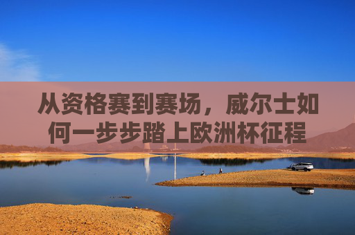 从资格赛到赛场,威尔士如何一步步踏上欧洲杯征程 从资格赛到赛场,威尔士如何一步步踏上欧洲杯征程