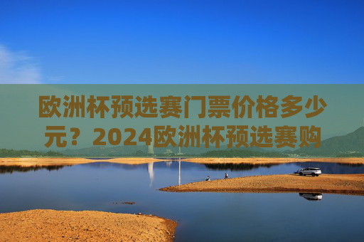 欧洲杯预选赛门票价格多少元？2024欧洲杯预选赛购票指南及费用解析