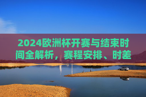 2024欧洲杯开赛与结束时间全解析，赛程安排、时差与观赛指南