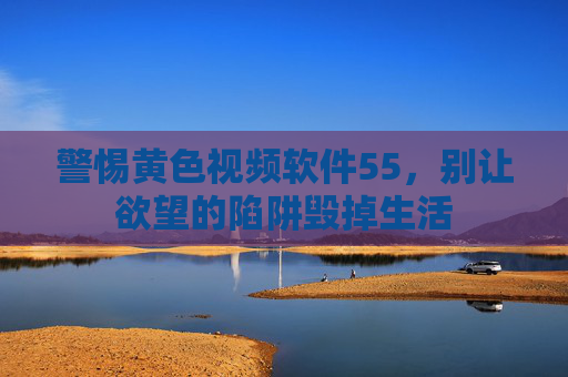 警惕黄色视频软件55，别让欲望的陷阱毁掉生活