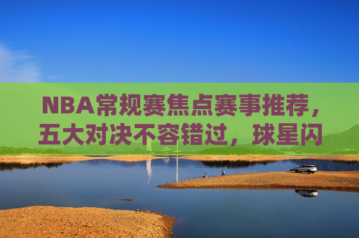NBA常规赛焦点赛事推荐，五大对决不容错过，球星闪耀引爆赛场！