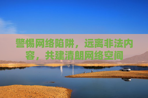 警惕网络陷阱,远离非法内容,共建清朗网络空间 警惕网络陷阱,远离非法内容,共建清朗网络空间