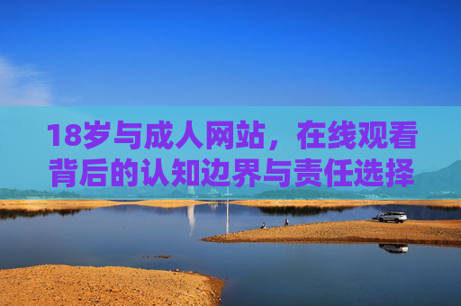 18岁与成人网站,在线观看背后的认知边界与责任选择 18岁与成人网站,在线观看背后的认知边界与责任选择