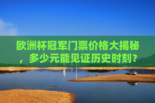 欧洲杯冠军门票价格大揭秘,多少元能见证历史时刻? 欧洲杯冠军门票价格大揭秘,多少元能见证历史时刻?
