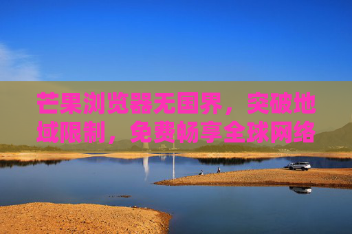 芒果浏览器无国界,突破地域限制,免费畅享全球网络 芒果浏览器无国界,突破地域限制,免费畅享全球网络
