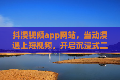 抖漫视频app网站，当动漫遇上短视频，开启沉浸式二次元新乐园