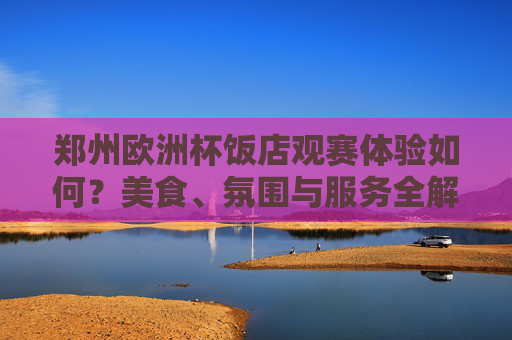 郑州欧洲杯饭店观赛体验如何?美食、氛围与服务全解析 郑州欧洲杯饭店观赛体验如何?美食、氛围与服务全解析