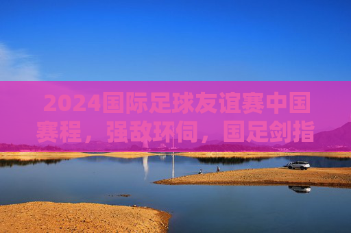 2024国际足球友谊赛中国赛程，强敌环伺，国足剑指实战淬炼