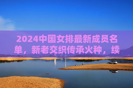 2024中国女排最新成员名单,新老交织传承火种,续写排坛传奇篇章 2024中国女排最新成员名单,新老交织传承火种,续写排坛传奇篇章