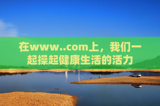 在www..com上,我们一起操起健康生活的活力 在www..com上,我们一起操起健康生活的活力