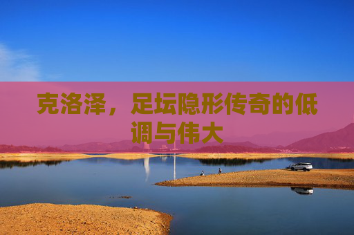 克洛泽,足坛隐形传奇的低调与伟大 克洛泽,足坛隐形传奇的低调与伟大