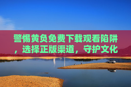 警惕黄负免费下载观看陷阱,选择正版渠道,守护文化生态 警惕黄负免费下载观看陷阱,选择正版渠道,守护文化生态