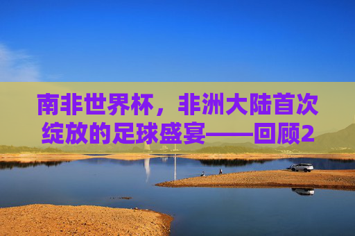 南非世界杯，非洲大陆首次绽放的足球盛宴——回顾2010年的激情岁月