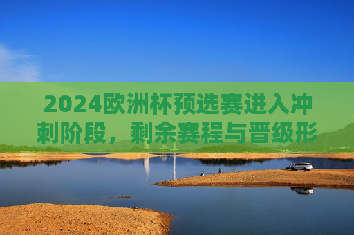 2024欧洲杯预选赛进入冲刺阶段,剩余赛程与晋级形势解析 2024欧洲杯预选赛进入冲刺阶段,剩余赛程与晋级形势解析