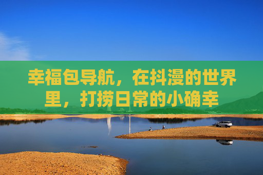 幸福包导航,在抖漫的世界里,打捞日常的小确幸 幸福包导航,在抖漫的世界里,打捞日常的小确幸