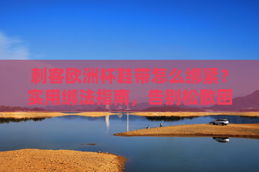刺客欧洲杯鞋带怎么绑紧?实用绑法指南,告别松散困扰 刺客欧洲杯鞋带怎么绑紧?实用绑法指南,告别松散困扰
