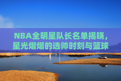 NBA全明星队长名单揭晓，星光熠熠的选帅时刻与篮球盛宴序曲