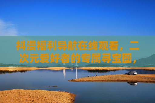 抖漫福利导航在线观看,二次元爱好者的专属寻宝图,一键解锁所有精彩 抖漫福利导航在线观看,二次元爱好者的专属寻宝图,一键解锁所有精彩