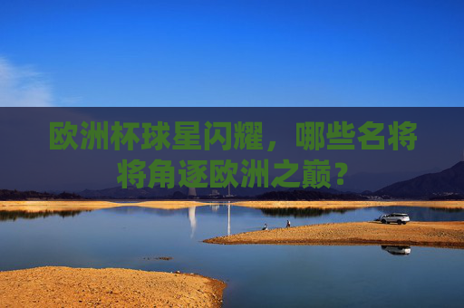 欧洲杯球星闪耀，哪些名将将角逐欧洲之巅？