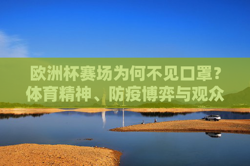 欧洲杯赛场为何不见口罩?体育精神、防疫博弈与观众期待的平衡 欧洲杯赛场为何不见口罩?体育精神、防疫博弈与观众期待的平衡