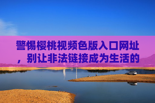 警惕樱桃视频色版入口网址,别让非法链接成为生活的陷阱 警惕樱桃视频色版入口网址,别让非法链接成为生活的陷阱