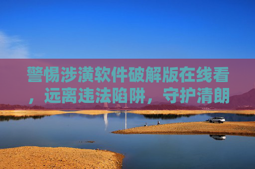 警惕涉潢软件破解版在线看，远离违法陷阱，守护清朗网络