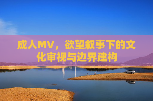 成人MV,欲望叙事下的文化审视与边界建构 成人MV,欲望叙事下的文化审视与边界建构