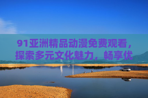 91亚洲精品动漫免费观看,探索多元文化魅力,畅享优质动画盛宴 91亚洲精品动漫免费观看,探索多元文化魅力,畅享优质动画盛宴