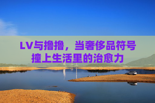 LV与撸撸,当奢侈品符号撞上生活里的治愈力 LV与撸撸,当奢侈品符号撞上生活里的治愈力