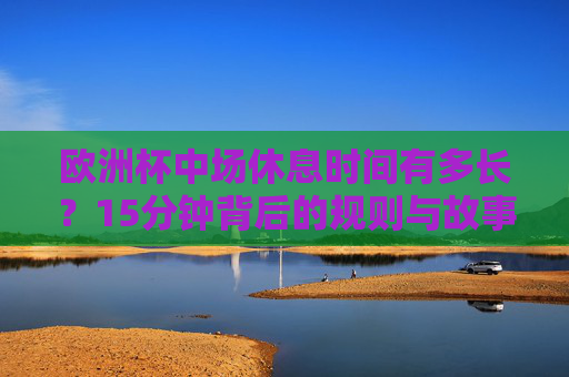 欧洲杯中场休息时间有多长?15分钟背后的规则与故事 欧洲杯中场休息时间有多长?15分钟背后的规则与故事