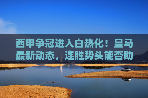 西甲争冠进入白热化!皇马最新动态,连胜势头能否助其锁定冠军? 西甲争冠进入白热化!皇马最新动态,连胜势头能否助其锁定冠军?