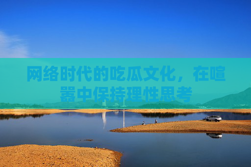 网络时代的吃瓜文化,在喧嚣中保持理性思考 网络时代的吃瓜文化,在喧嚣中保持理性思考