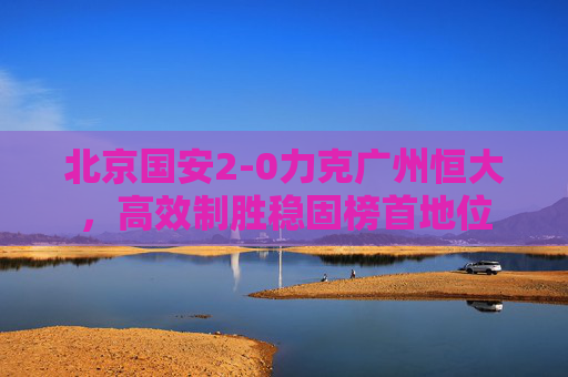 北京国安2-0力克广州恒大，高效制胜稳固榜首地位