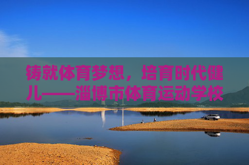 铸就体育梦想,培育时代健儿——淄博市体育运动学校发展纪实 铸就体育梦想,培育时代健儿——淄博市体育运动学校发展纪实