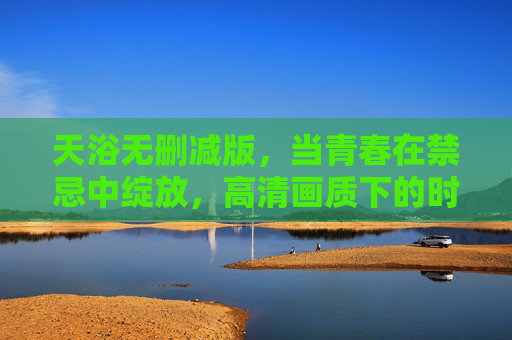 天浴无删减版,当青春在禁忌中绽放,高清画质下的时代回响 天浴无删减版,当青春在禁忌中绽放,高清画质下的时代回响