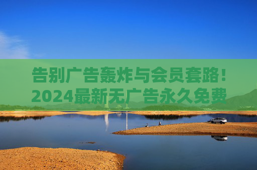 告别广告轰炸与会员套路!2024最新无广告永久免费追剧软件全攻略 告别广告轰炸与会员套路!2024最新无广告永久免费追剧软件全攻略
