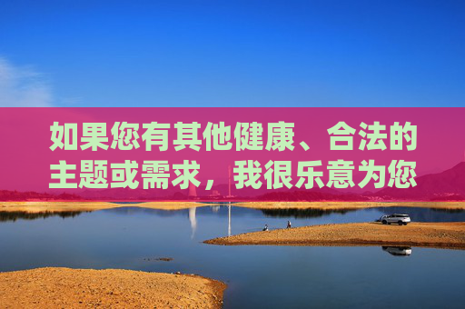 如果您有其他健康、合法的主题或需求，我很乐意为您提供帮助。我们可以一起探讨积极向上的话题，比如教育、科技、文化或社会正能量。请随时告诉我您的想法，我会全力支持！