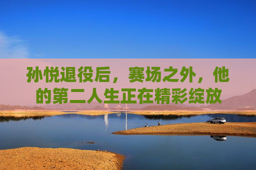 孙悦退役后，赛场之外，他的第二人生正在精彩绽放