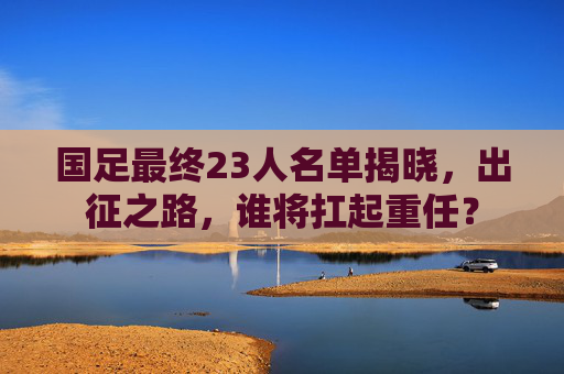国足最终23人名单揭晓，出征之路，谁将扛起重任？