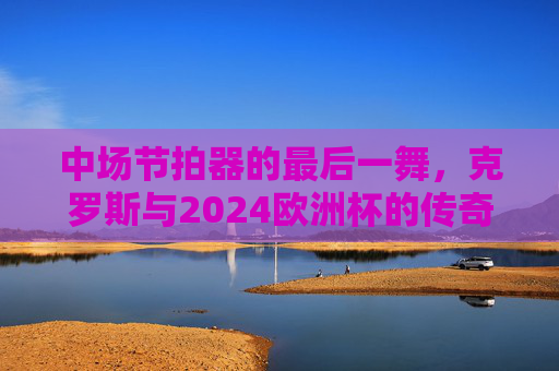 中场节拍器的最后一舞,克罗斯与2024欧洲杯的传奇谢幕 中场节拍器的最后一舞,克罗斯与2024欧洲杯的传奇谢幕