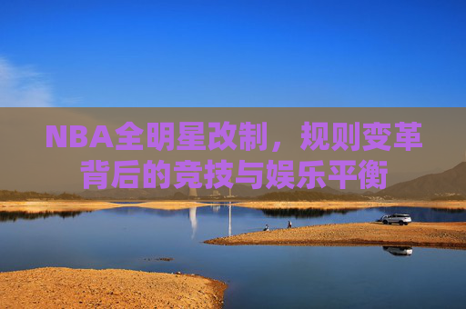 NBA全明星改制,规则变革背后的竞技与娱乐平衡 NBA全明星改制,规则变革背后的竞技与娱乐平衡