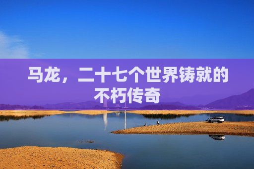 马龙,二十七个世界铸就的不朽传奇 马龙,二十七个世界铸就的不朽传奇