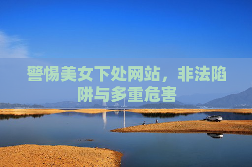 警惕美女下处网站,非法陷阱与多重危害 警惕美女下处网站,非法陷阱与多重危害