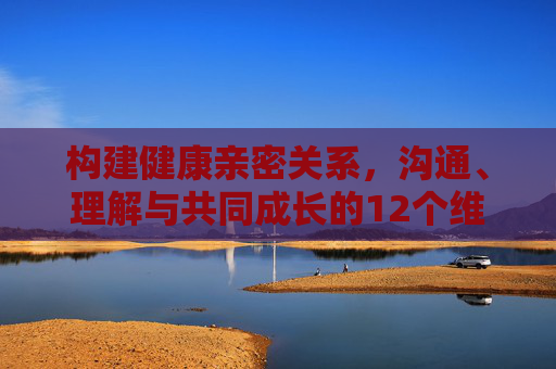 构建健康亲密关系,沟通、理解与共同成长的12个维度 构建健康亲密关系,沟通、理解与共同成长的12个维度