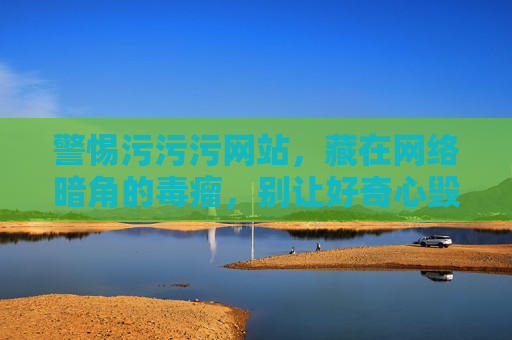 警惕污污污网站,藏在网络暗角的毒瘤,别让好奇心毁了你 警惕污污污网站,藏在网络暗角的毒瘤,别让好奇心毁了你