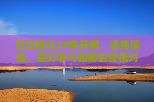 白日提灯29集开播,迷局深处,提灯者与暗影的终极对峙 白日提灯29集开播,迷局深处,提灯者与暗影的终极对峙