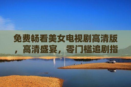 免费畅看美女电视剧高清版,高清盛宴,零门槛追剧指南 免费畅看美女电视剧高清版,高清盛宴,零门槛追剧指南